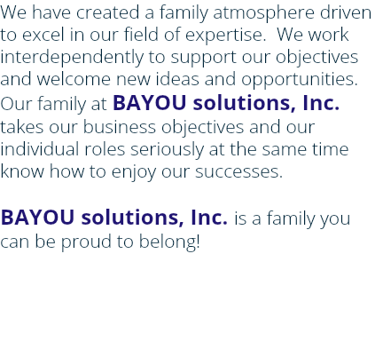 We have created a family atmosphere driven to excel in our field of expertise. We work interdependently to support our objectives and welcome new ideas and opportunities. Our family at BAYOU solutions, Inc. takes our business objectives and our individual roles seriously at the same time know how to enjoy our successes. BAYOU solutions, Inc. is a family you can be proud to belong! 